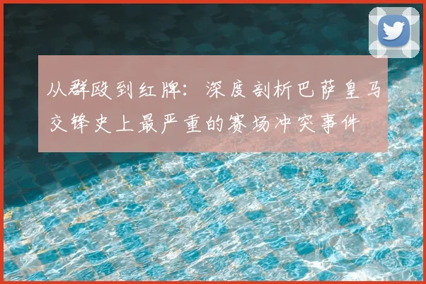 从群殴到红牌：深度剖析巴萨皇马交锋史上最严重的赛场冲突事件