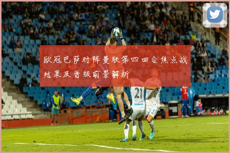 欧冠巴萨对阵曼联第四回合焦点战结果及晋级前景解析