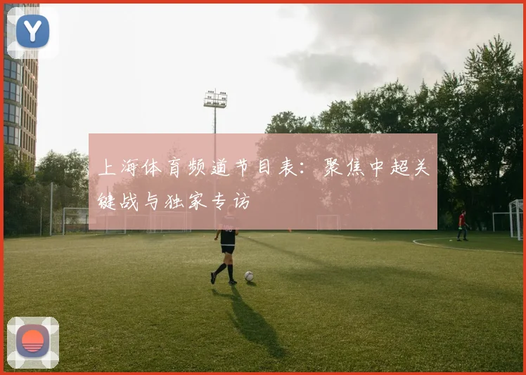 上海体育频道节目表：聚焦中超关键战与独家专访