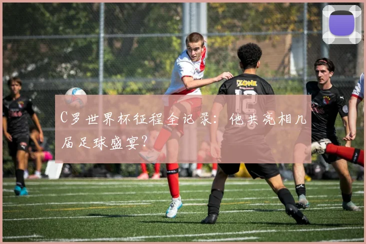 C罗世界杯征程全记录：他共亮相几届足球盛宴？