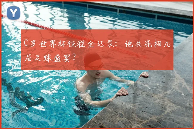 C罗世界杯征程全记录：他共亮相几届足球盛宴？