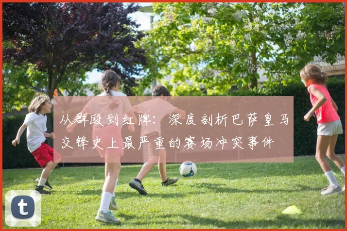 从群殴到红牌：深度剖析巴萨皇马交锋史上最严重的赛场冲突事件