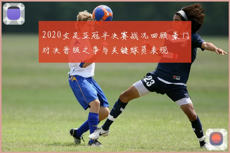 2020女足亚冠半决赛战况回顾 豪门对决晋级之争与关键球员表现