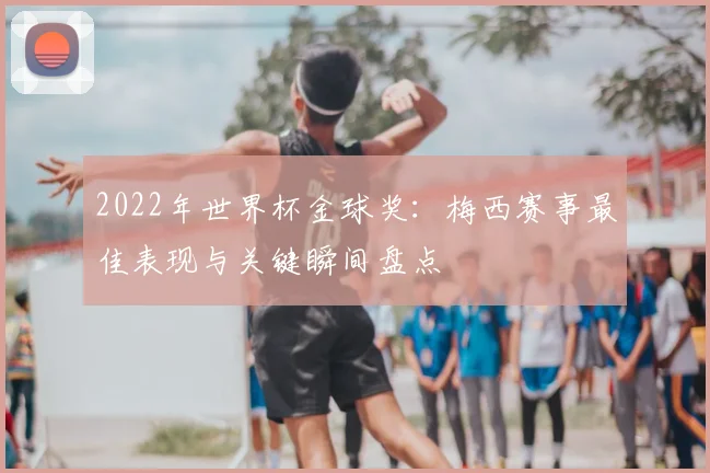 2022年世界杯金球奖：梅西赛事最佳表现与关键瞬间盘点