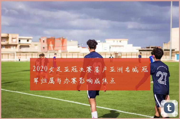 2020女足亚冠决赛落户亚洲名城 冠军归属与办赛影响成焦点