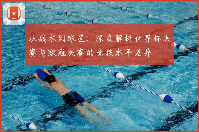从战术到球星：深度解析世界杯决赛与欧冠决赛的竞技水平差异