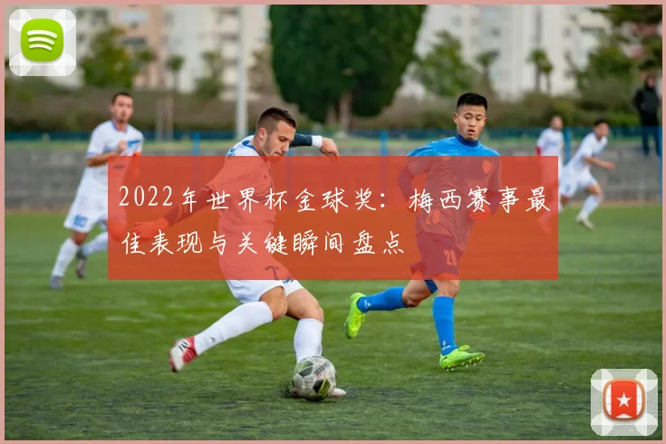 2022年世界杯金球奖：梅西赛事最佳表现与关键瞬间盘点